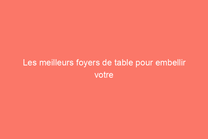 Les meilleurs foyers de table pour embellir votre maison, testés