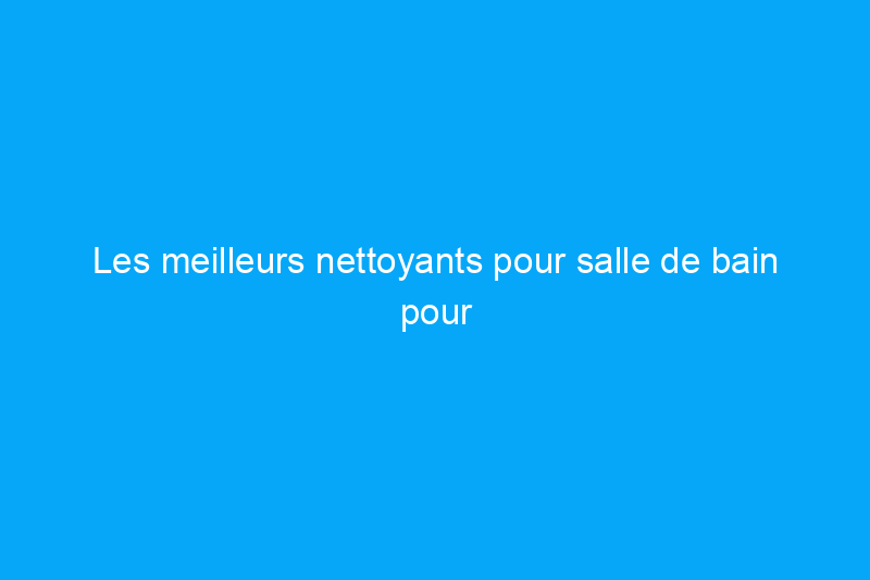 Les meilleurs nettoyants pour salle de bain pour différentes surfaces