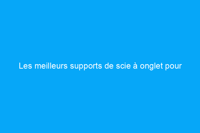 Les meilleurs supports de scie à onglet pour votre atelier