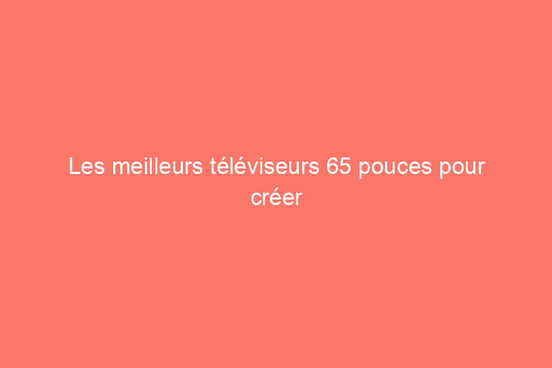 Les meilleurs téléviseurs 65 pouces pour créer le home cinéma ultime