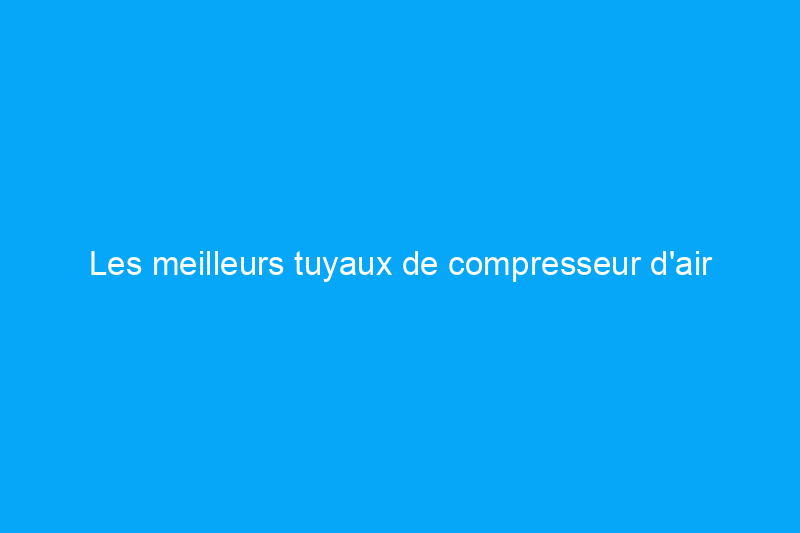 Les meilleurs tuyaux de compresseur d'air pour tous vos besoins de construction et de réparation