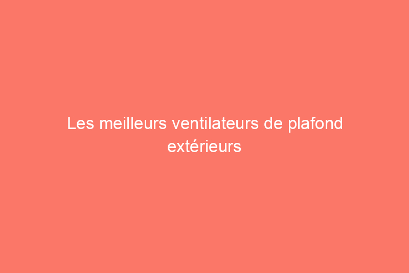 Les meilleurs ventilateurs de plafond extérieurs pour votre confort