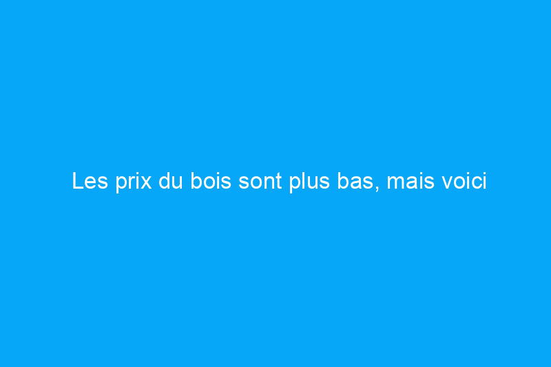 Les prix du bois sont plus bas, mais voici pourquoi vos projets de maison pourraient encore coûter plus cher