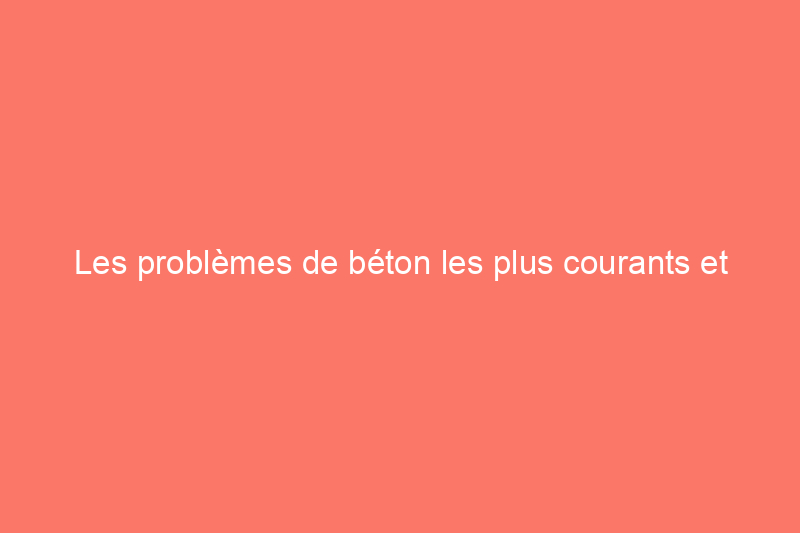 Les problèmes de béton les plus courants et comment les résoudre