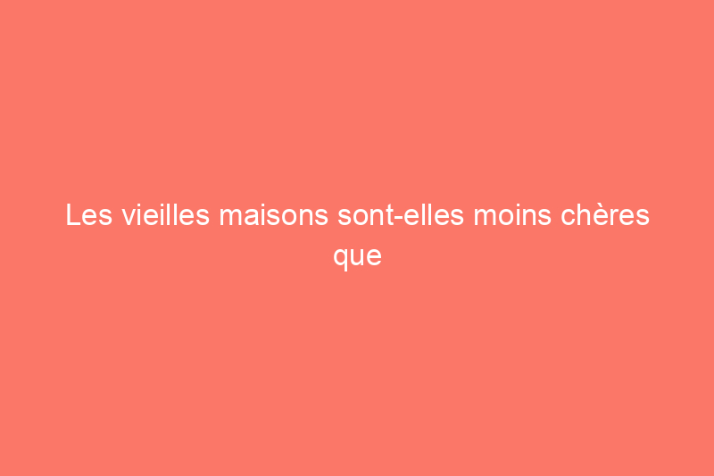 Les vieilles maisons sont-elles moins chères que les neuves ?