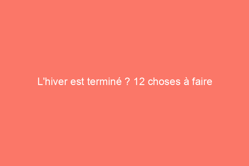 L'hiver est terminé ? 12 choses à faire dès maintenant pour préparer le printemps