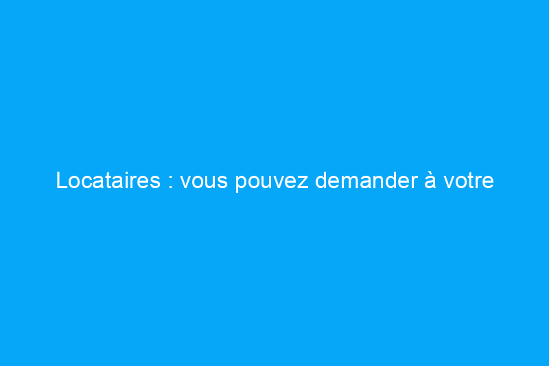 Locataires : vous pouvez demander à votre propriétaire de procéder à ces rénovations