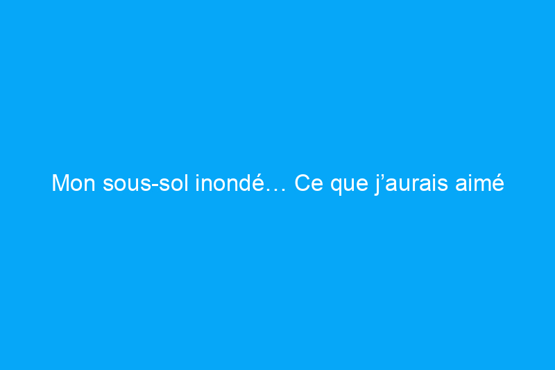 Mon sous-sol inondé… Ce que j’aurais aimé savoir pour mieux me préparer et ce que nous avons appris