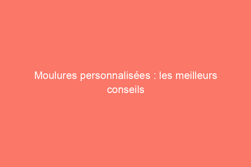 Moulures personnalisées : les meilleurs conseils pour dupliquer les garnitures intérieures