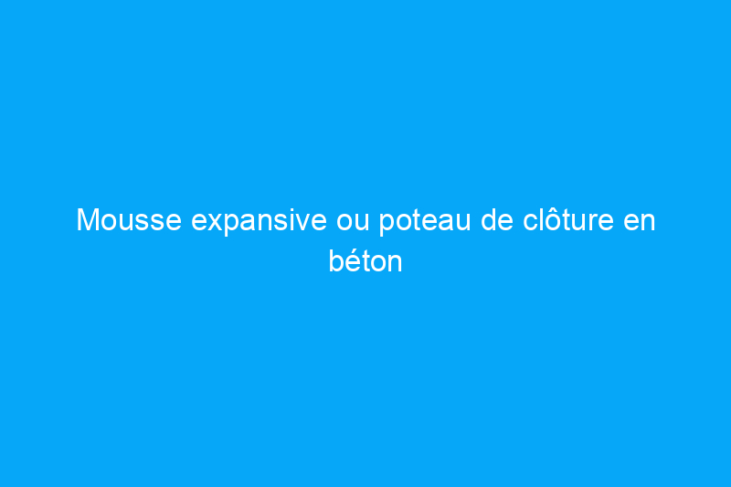 Mousse expansive ou poteau de clôture en béton : quelle option est la meilleure pour votre projet ?