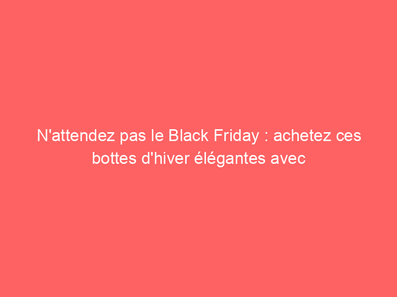 N'attendez pas le Black Friday : achetez ces bottes d'hiver élégantes avec jusqu'à 50% de réduction maintenant