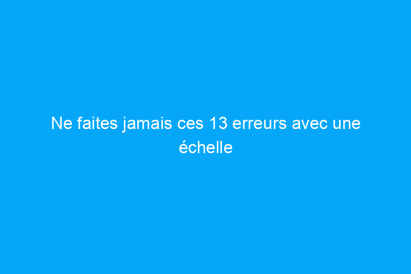 Ne faites jamais ces 13 erreurs avec une échelle