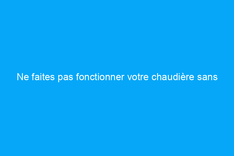 Ne faites pas fonctionner votre chaudière sans ce composant essentiel