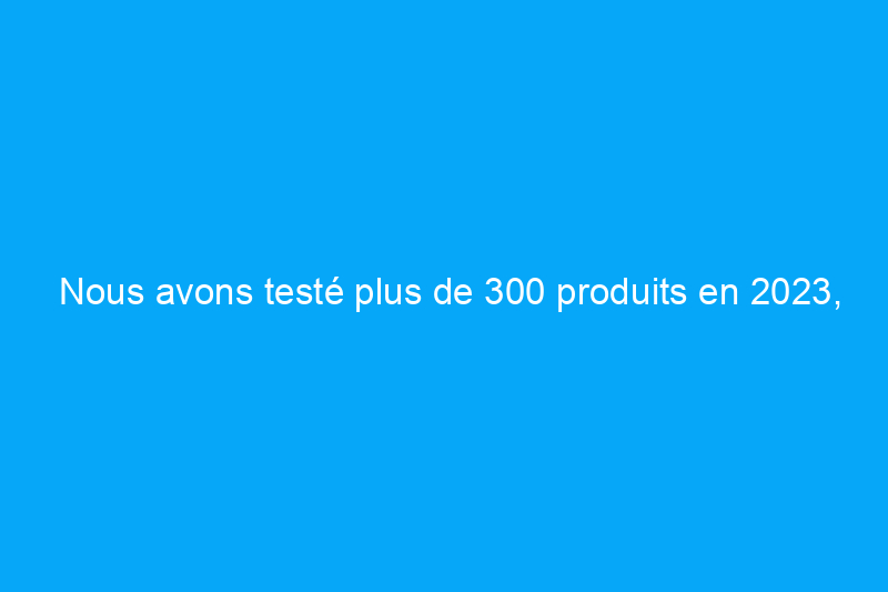 Nous avons testé plus de 300 produits en 2023, et voici nos favoris