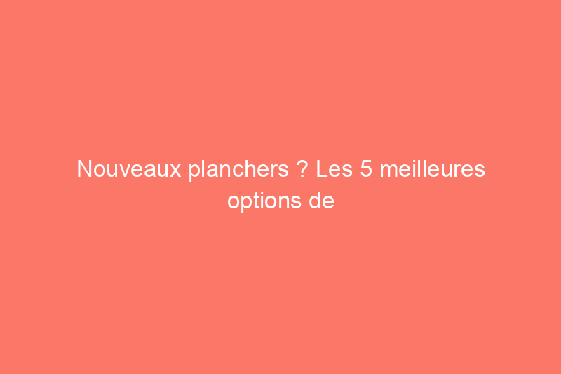 Nouveaux planchers ? Les 5 meilleures options de parquet à connaître