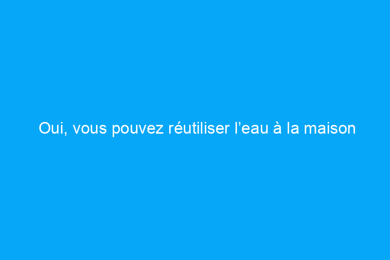 Oui, vous pouvez réutiliser l’eau à la maison – voici comment