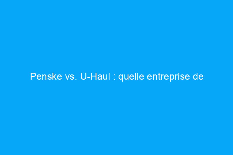 Penske vs. U-Haul : quelle entreprise de déménagement choisir ?