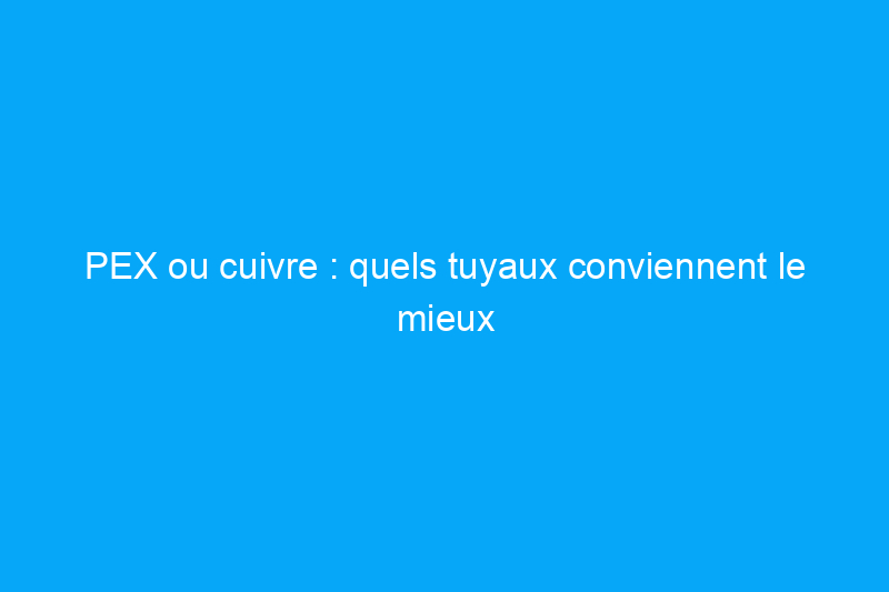 PEX ou cuivre : quels tuyaux conviennent le mieux à ma maison ?