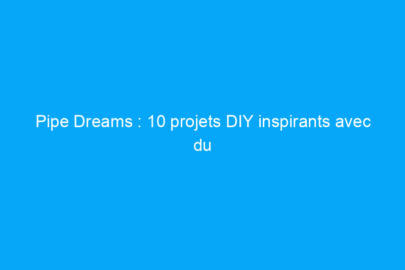 Pipe Dreams : 10 projets DIY inspirants avec du PVC