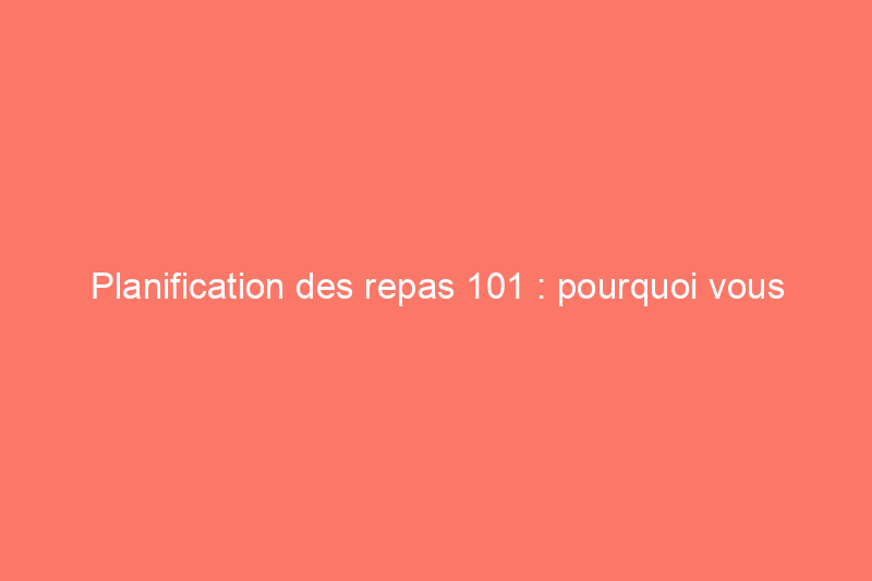 Planification des repas 101 : pourquoi vous devriez le faire et comment commencer