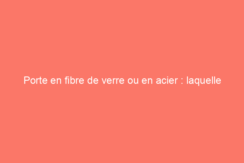 Porte en fibre de verre ou en acier : laquelle est la meilleure pour l'entrée de votre maison ?