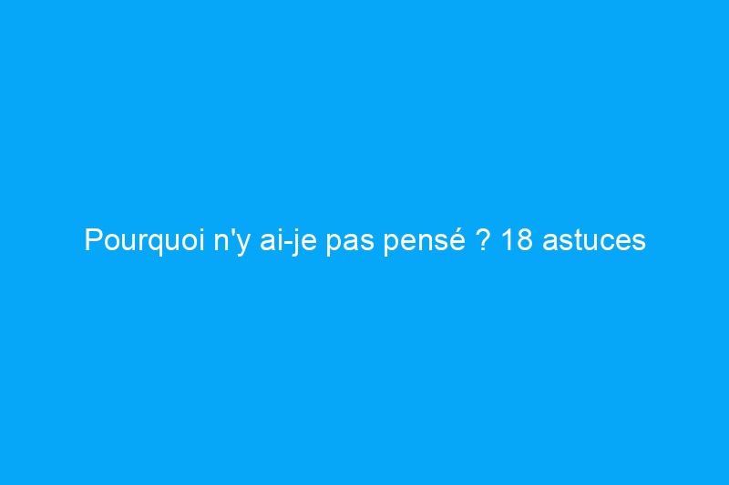 Pourquoi n'y ai-je pas pensé ? 18 astuces pour simplifier votre vie