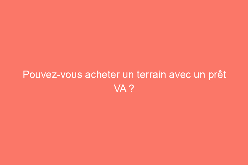 Pouvez-vous acheter un terrain avec un prêt VA ?