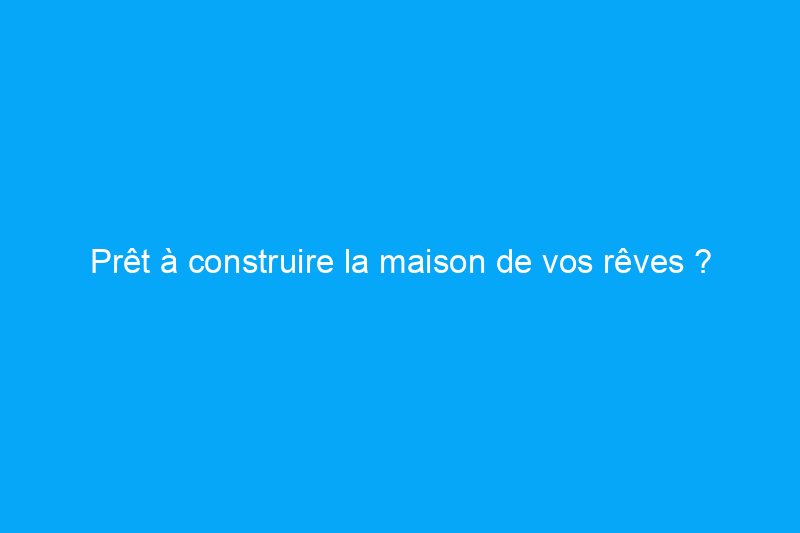 Prêt à construire la maison de vos rêves ? Voici comment financer le projet en 12 étapes