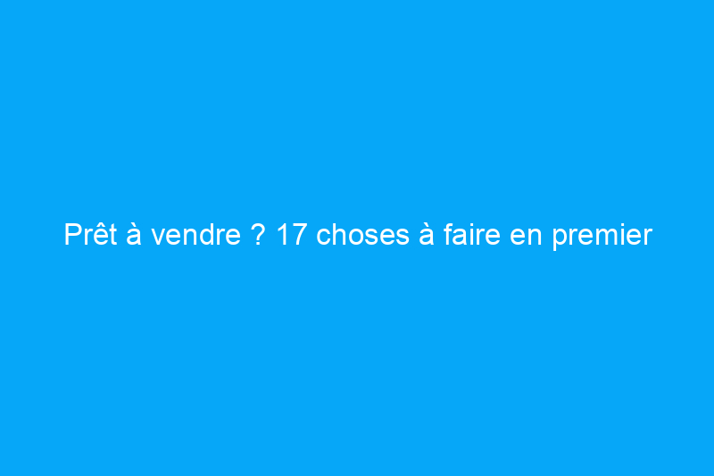 Prêt à vendre ? 17 choses à faire en premier