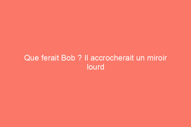 Que ferait Bob ? Il accrocherait un miroir lourd