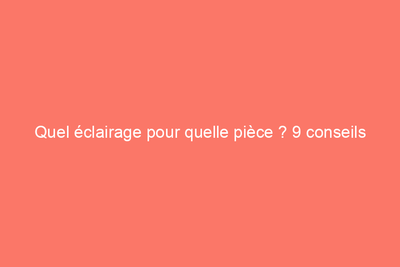 Quel éclairage pour quelle pièce ? 9 conseils de pro pour un meilleur éclairage