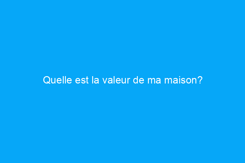 Quelle est la valeur de ma maison?