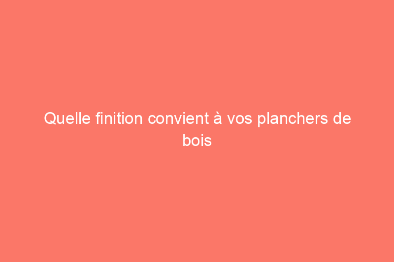 Quelle finition convient à vos planchers de bois franc?