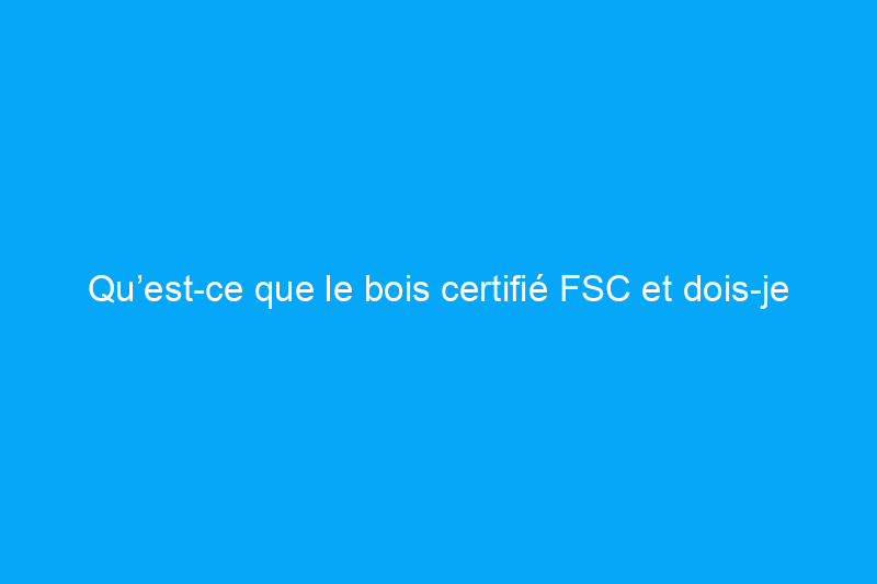 Qu’est-ce que le bois certifié FSC et dois-je l’acheter ?