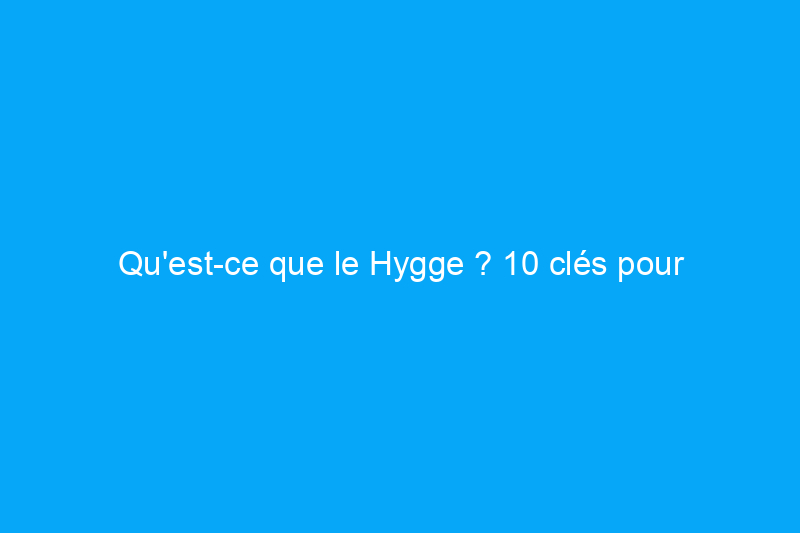 Qu'est-ce que le Hygge ? 10 clés pour rendre votre maison plus confortable