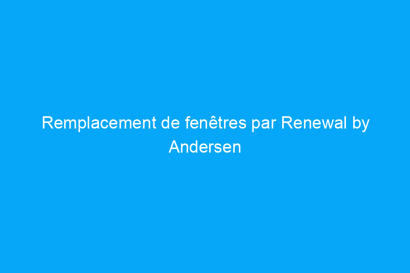 Remplacement de fenêtres par Renewal by Andersen : est-ce que cela vaut la peine d'envisager ?