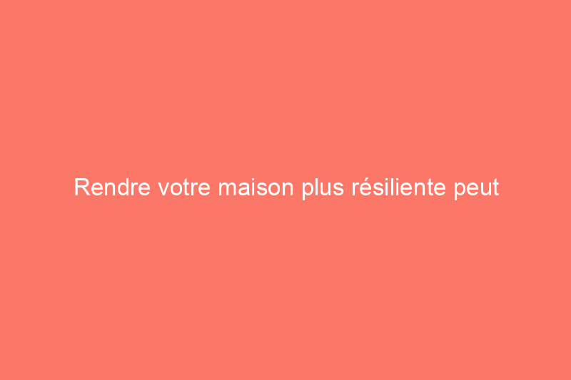 Rendre votre maison plus résiliente peut améliorer votre tranquillité d’esprit (et votre valeur de revente)