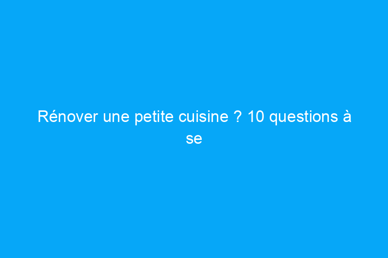 Rénover une petite cuisine ? 10 questions à se poser avant de commencer