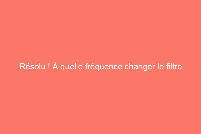 Résolu ! À quelle fréquence changer le filtre d'une fournaise