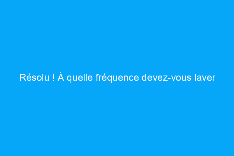 Résolu ! À quelle fréquence devez-vous laver vos draps ?