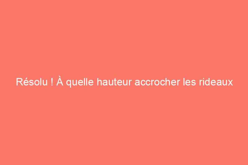 Résolu ! À quelle hauteur accrocher les rideaux