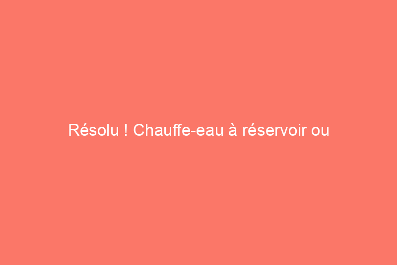 Résolu ! Chauffe-eau à réservoir ou chauffe-eau sans réservoir