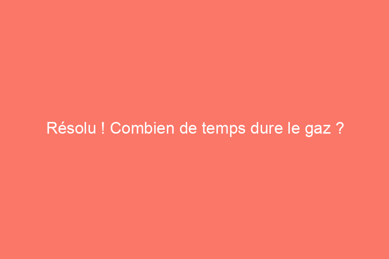 Résolu ! Combien de temps dure le gaz ?