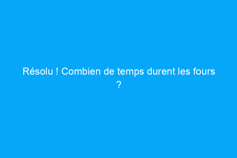 Résolu ! Combien de temps durent les fours ?