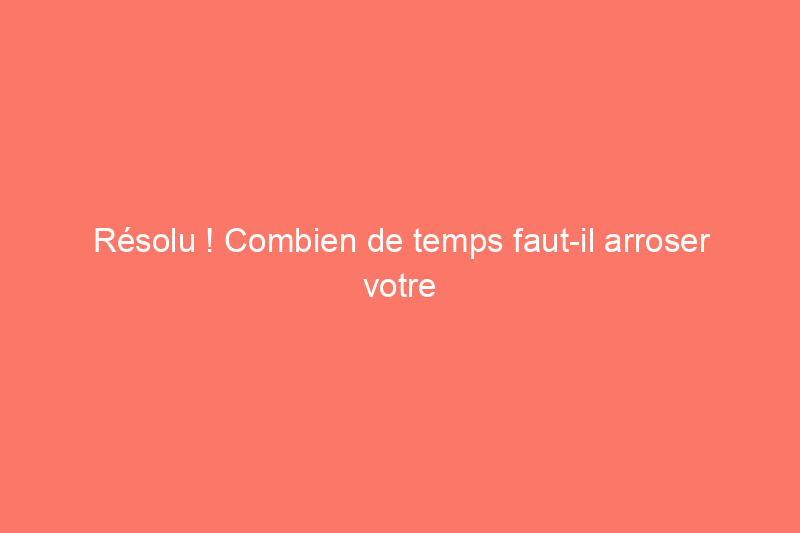 Résolu ! Combien de temps faut-il arroser votre pelouse