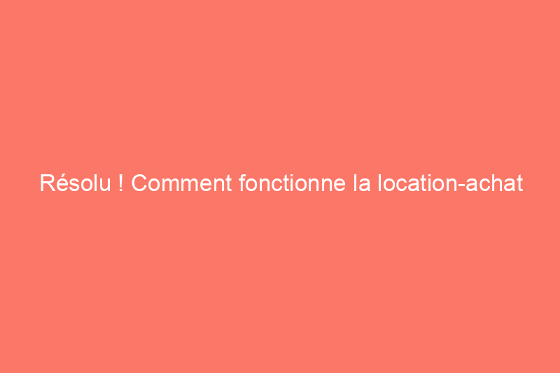 Résolu ! Comment fonctionne la location-achat dans l'achat d'une maison ?