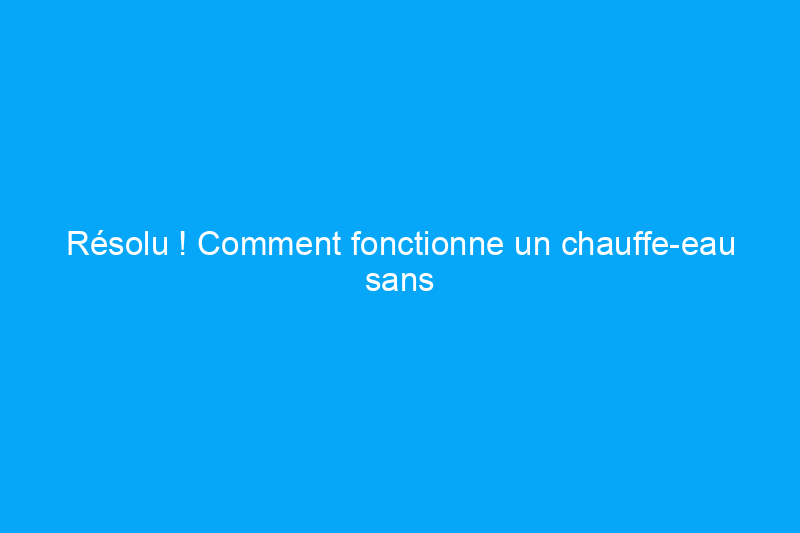 Résolu ! Comment fonctionne un chauffe-eau sans réservoir ?