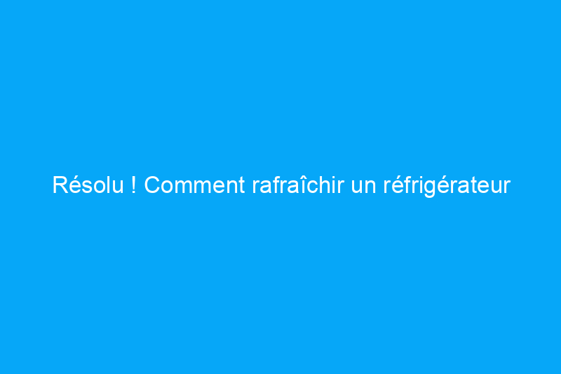 Résolu ! Comment rafraîchir un réfrigérateur malodorant