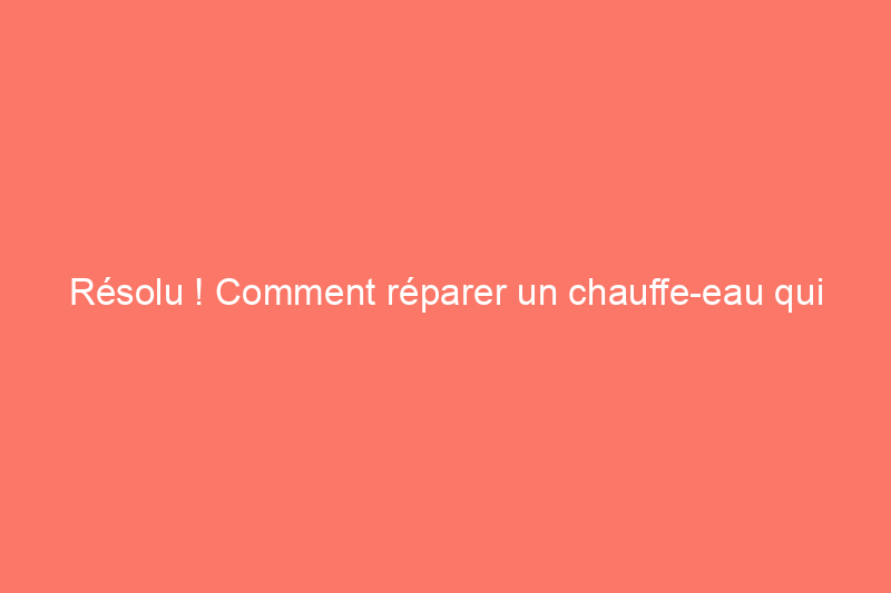 Résolu ! Comment réparer un chauffe-eau qui fuit et éviter de futurs problèmes