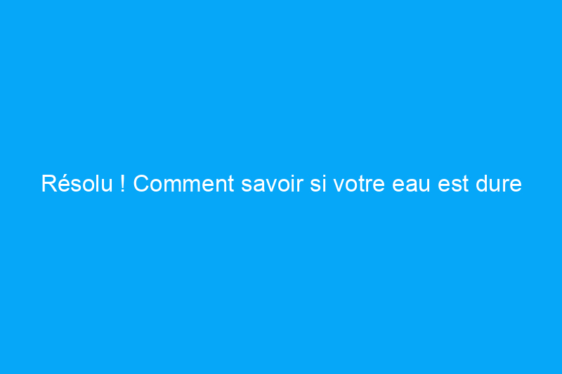 Résolu ! Comment savoir si votre eau est dure